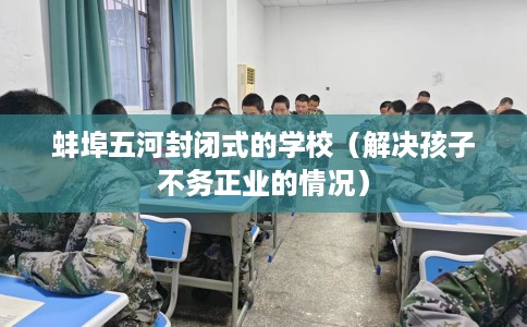 蚌埠五河封闭式的学校（解决孩子不务正业的情况）