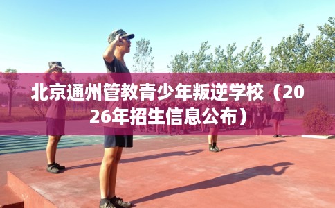 北京通州管教青少年叛逆学校（2026年招生信息公布）
