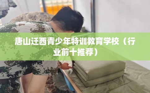 唐山迁西青少年特训教育学校(行业前十推荐) 唐山迁西青少年特训教育学校(行业前十推荐)