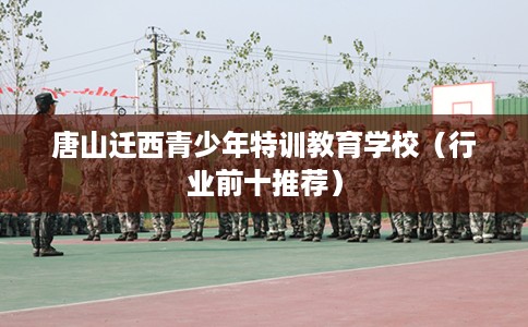 唐山迁西青少年特训教育学校(行业前十推荐) 唐山迁西青少年特训教育学校(行业前十推荐)