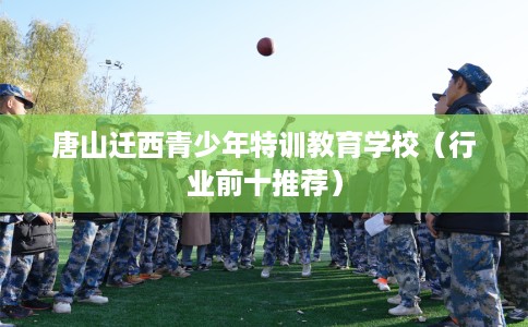 唐山迁西青少年特训教育学校(行业前十推荐) 唐山迁西青少年特训教育学校(行业前十推荐)