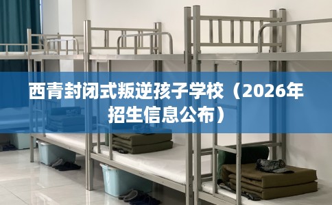 西青封闭式叛逆孩子学校（2026年招生信息公布）