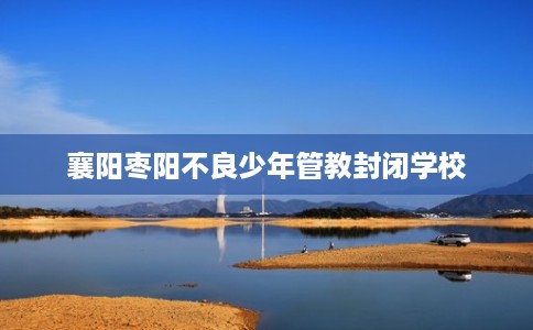襄阳枣阳不良少年管教封闭学校