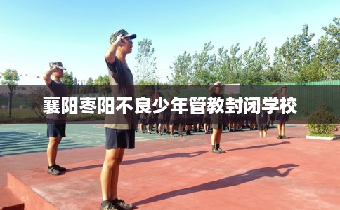 襄阳枣阳不良少年管教封闭学校