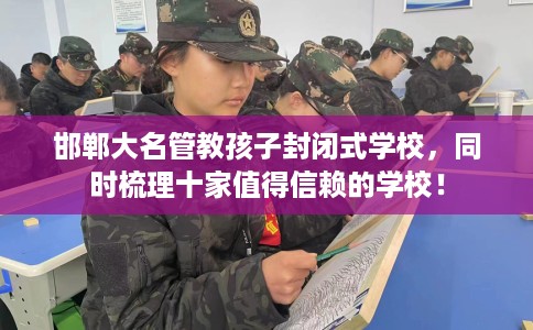 邯郸大名管教孩子封闭式学校，同时梳理十家值得信赖的学校！