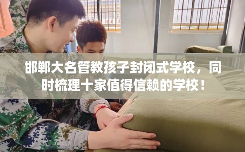 邯郸大名管教孩子封闭式学校，同时梳理十家值得信赖的学校！