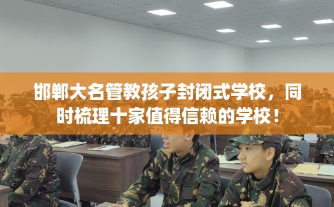 邯郸大名管教孩子封闭式学校，同时梳理十家值得信赖的学校！