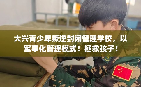 大兴青少年叛逆封闭管理学校，以军事化管理模式！拯救孩子！