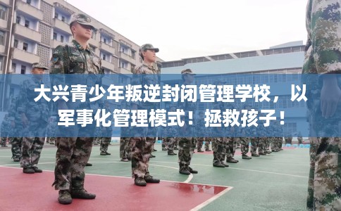 大兴青少年叛逆封闭管理学校，以军事化管理模式！拯救孩子！