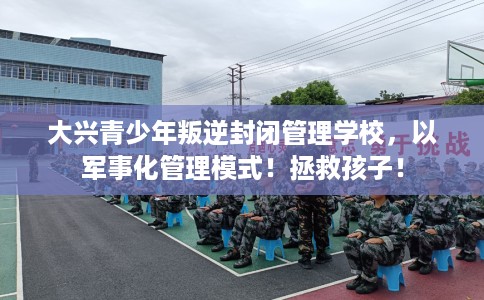 大兴青少年叛逆封闭管理学校，以军事化管理模式！拯救孩子！