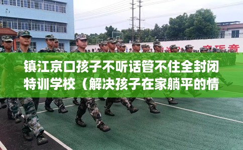 镇江京口孩子不听话管不住全封闭特训学校（解决孩子在家躺平的情况）