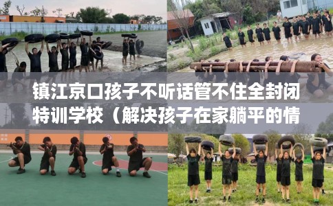 镇江京口孩子不听话管不住全封闭特训学校（解决孩子在家躺平的情况）