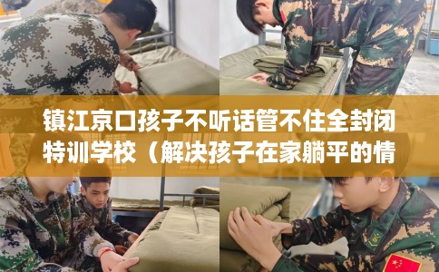镇江京口孩子不听话管不住全封闭特训学校（解决孩子在家躺平的情况）