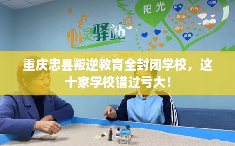 重庆忠县叛逆教育全封闭学校，这十家学校错过亏大！