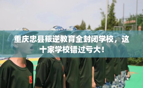 重庆忠县叛逆教育全封闭学校，这十家学校错过亏大！