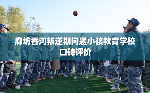 廊坊香河叛逆期问题小孩教育学校口碑评价