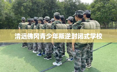 清远佛冈青少年叛逆封闭式学校