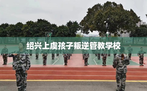 绍兴上虞孩子叛逆管教学校