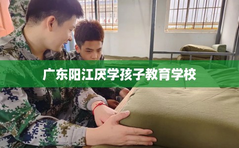 广东阳江厌学孩子教育学校