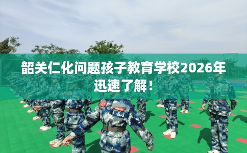 韶关仁化问题孩子教育学校2026年迅速了解! 韶关仁化问题孩子教育学校2026年迅速了解!