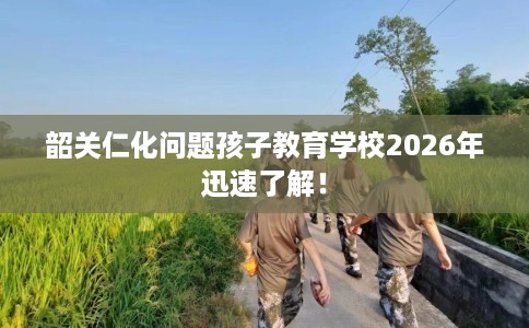 韶关仁化问题孩子教育学校2026年迅速了解! 韶关仁化问题孩子教育学校2026年迅速了解!