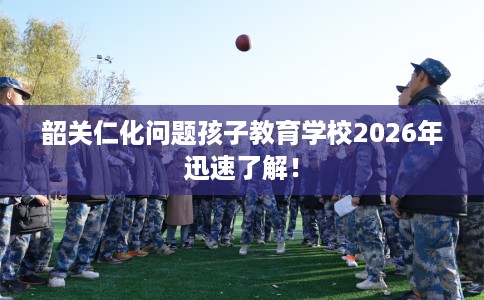 韶关仁化问题孩子教育学校2026年迅速了解! 韶关仁化问题孩子教育学校2026年迅速了解!