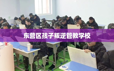 东营区孩子叛逆管教学校 东营区孩子叛逆管教学校