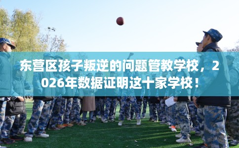 东营区孩子叛逆的问题管教学校，2026年数据证明这十家学校！