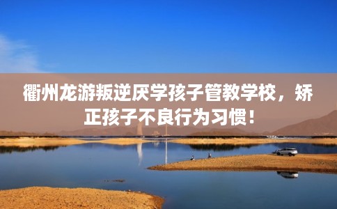 衢州龙游叛逆厌学孩子管教学校，矫正孩子不良行为习惯！