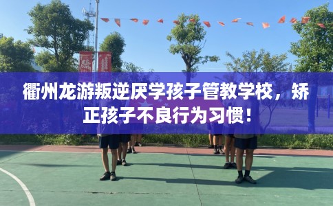 衢州龙游叛逆厌学孩子管教学校，矫正孩子不良行为习惯！