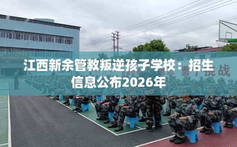 江西新余管教叛逆孩子学校：招生信息公布2026年