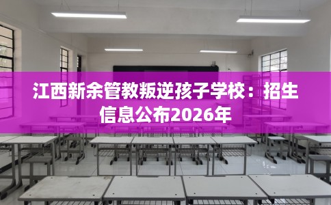 江西新余管教叛逆孩子学校：招生信息公布2026年