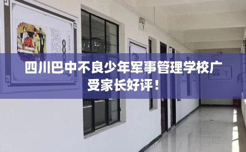 四川巴中不良少年军事管理学校广受家长好评！