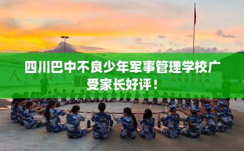 四川巴中不良少年军事管理学校广受家长好评！