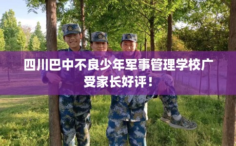 四川巴中不良少年军事管理学校广受家长好评！