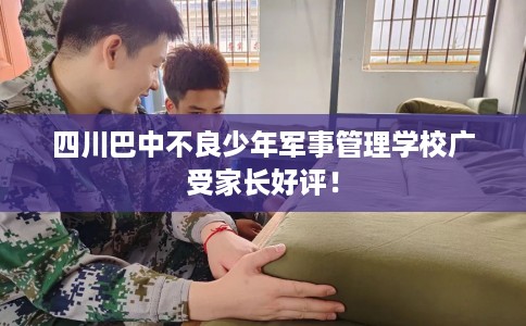 四川巴中不良少年军事管理学校广受家长好评！