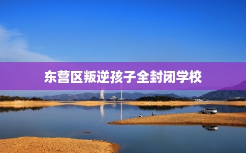 东营区叛逆孩子全封闭学校