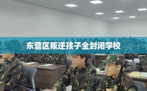东营区叛逆孩子全封闭学校