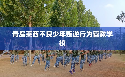 青岛莱西不良少年叛逆行为管教学校