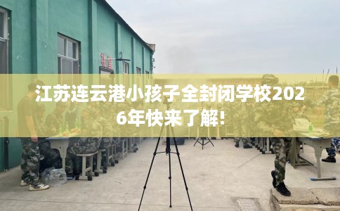 江苏连云港小孩子全封闭学校2026年快来了解! 江苏连云港小孩子全封闭学校2026年快来了解!