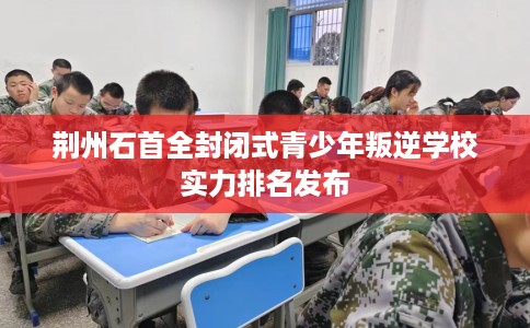 荆州石首全封闭式青少年叛逆学校实力排名发布
