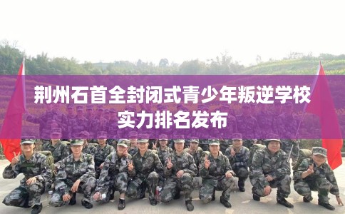 荆州石首全封闭式青少年叛逆学校实力排名发布