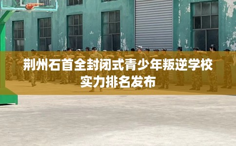 荆州石首全封闭式青少年叛逆学校实力排名发布