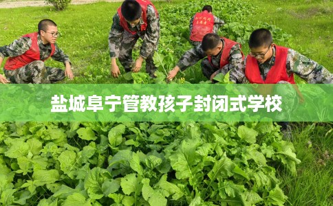 盐城阜宁管教孩子封闭式学校