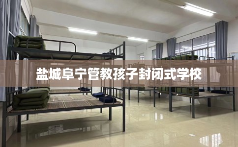 盐城阜宁管教孩子封闭式学校