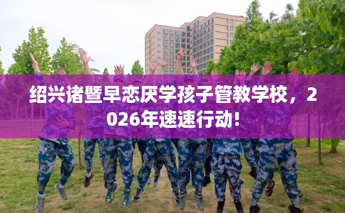 绍兴诸暨早恋厌学孩子管教学校，2026年速速行动!