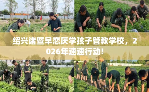 绍兴诸暨早恋厌学孩子管教学校，2026年速速行动!