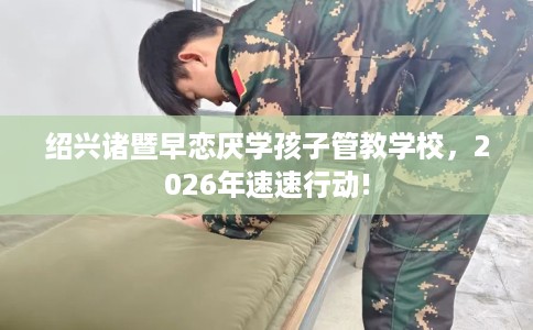 绍兴诸暨早恋厌学孩子管教学校，2026年速速行动!