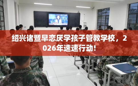 绍兴诸暨早恋厌学孩子管教学校，2026年速速行动!