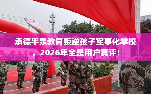 承德平泉教育叛逆孩子军事化学校，2026年全是用户真评!